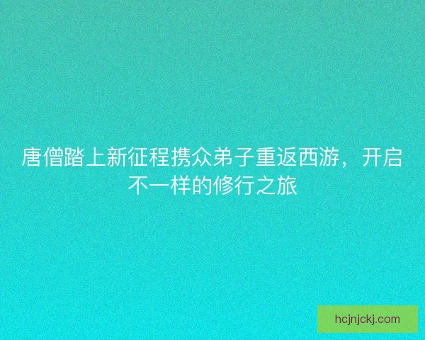 唐僧踏上新征程携众弟子重返西游，开启不一样的修行之旅