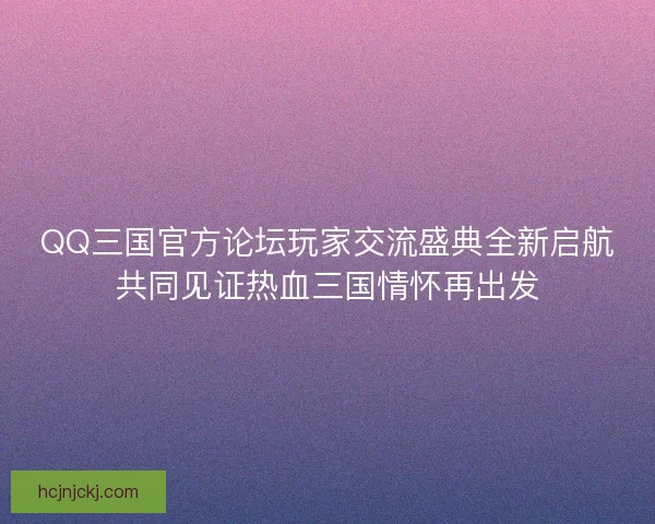 QQ三国官方论坛玩家交流盛典全新启航共同见证热血三国情怀再出发