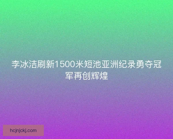 李冰洁刷新1500米短池亚洲纪录勇夺冠军再创辉煌