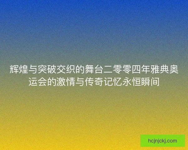 辉煌与突破交织的舞台二零零四年雅典奥运会的激情与传奇记忆永恒瞬间