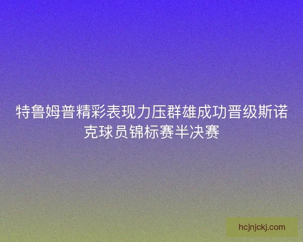 特鲁姆普精彩表现力压群雄成功晋级斯诺克球员锦标赛半决赛