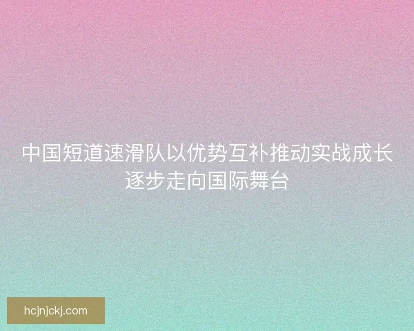 中国短道速滑队以优势互补推动实战成长逐步走向国际舞台