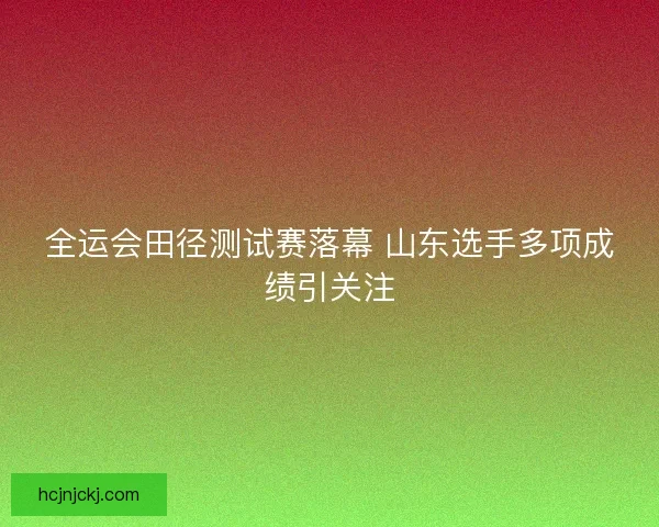 全运会田径测试赛落幕 山东选手多项成绩引关注