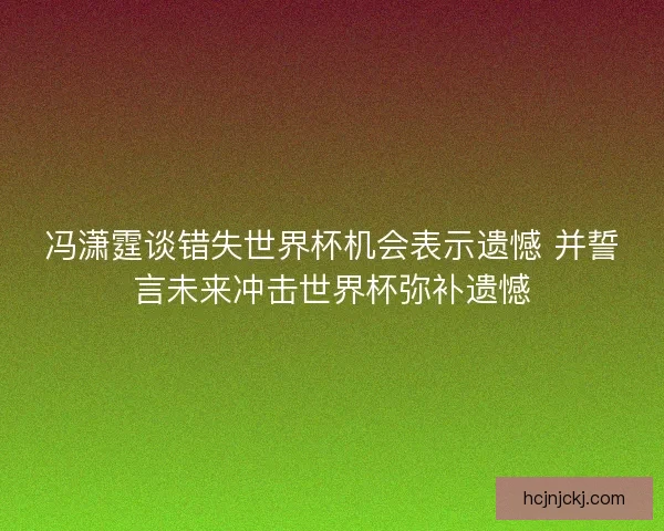 冯潇霆谈错失世界杯机会表示遗憾 并誓言未来冲击世界杯弥补遗憾